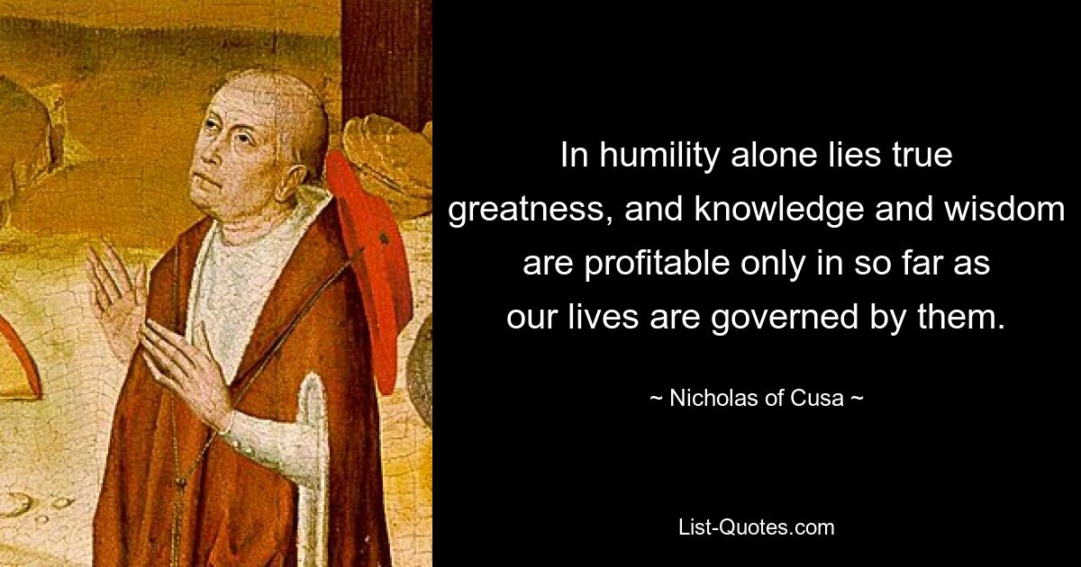 In humility alone lies true greatness, and knowledge and wisdom are profitable only in so far as our lives are governed by them. — © Nicholas of Cusa