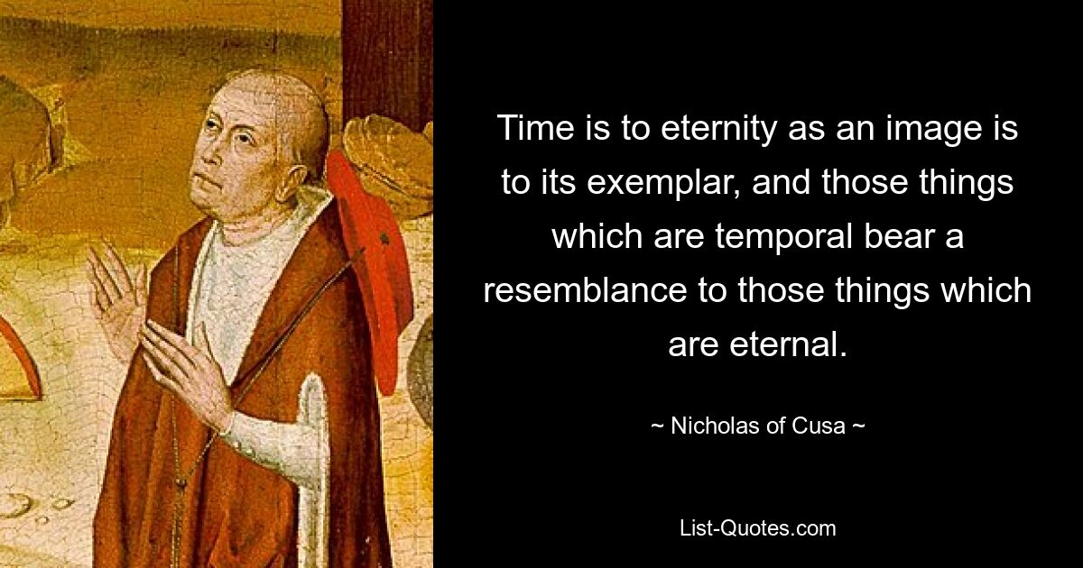 Time is to eternity as an image is to its exemplar, and those things which are temporal bear a resemblance to those things which are eternal. — © Nicholas of Cusa