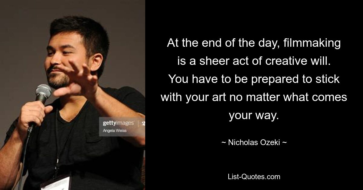 At the end of the day, filmmaking is a sheer act of creative will. You have to be prepared to stick with your art no matter what comes your way. — © Nicholas Ozeki