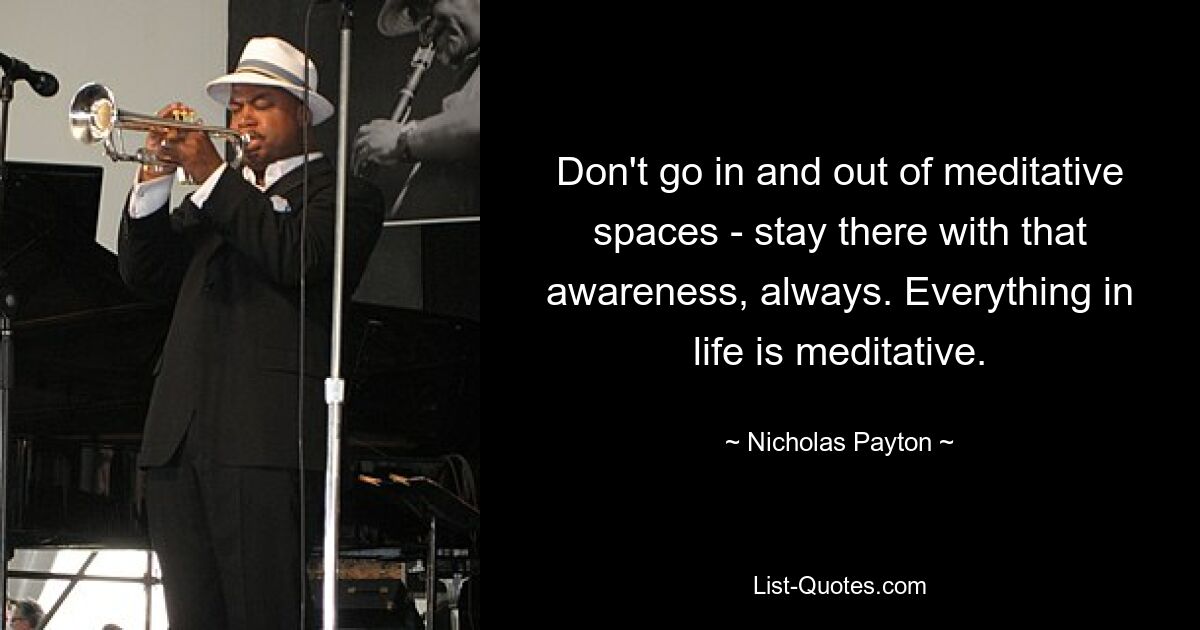 Don't go in and out of meditative spaces - stay there with that awareness, always. Everything in life is meditative. — © Nicholas Payton