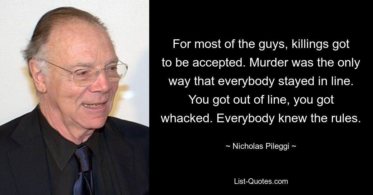 For most of the guys, killings got to be accepted. Murder was the only way that everybody stayed in line. You got out of line, you got whacked. Everybody knew the rules. — © Nicholas Pileggi