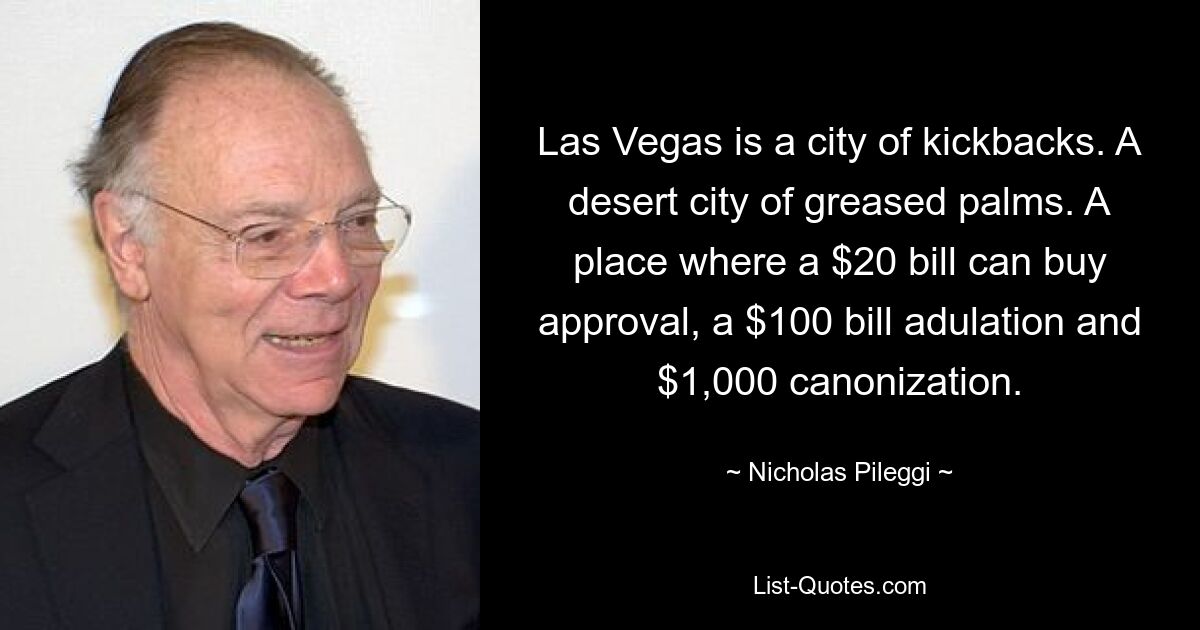 Las Vegas is a city of kickbacks. A desert city of greased palms. A place where a $20 bill can buy approval, a $100 bill adulation and $1,000 canonization. — © Nicholas Pileggi