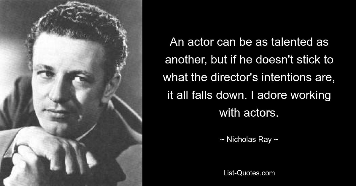 An actor can be as talented as another, but if he doesn't stick to what the director's intentions are, it all falls down. I adore working with actors. — © Nicholas Ray