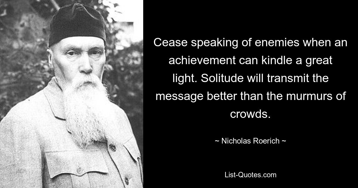 Cease speaking of enemies when an achievement can kindle a great light. Solitude will transmit the message better than the murmurs of crowds. — © Nicholas Roerich