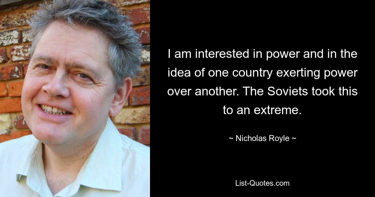 I am interested in power and in the idea of one country exerting power over another. The Soviets took this to an extreme. — © Nicholas Royle