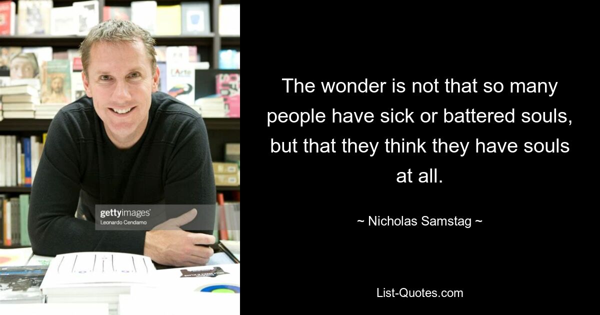 The wonder is not that so many people have sick or battered souls, but that they think they have souls at all. — © Nicholas Samstag