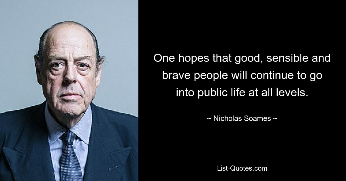 One hopes that good, sensible and brave people will continue to go into public life at all levels. — © Nicholas Soames