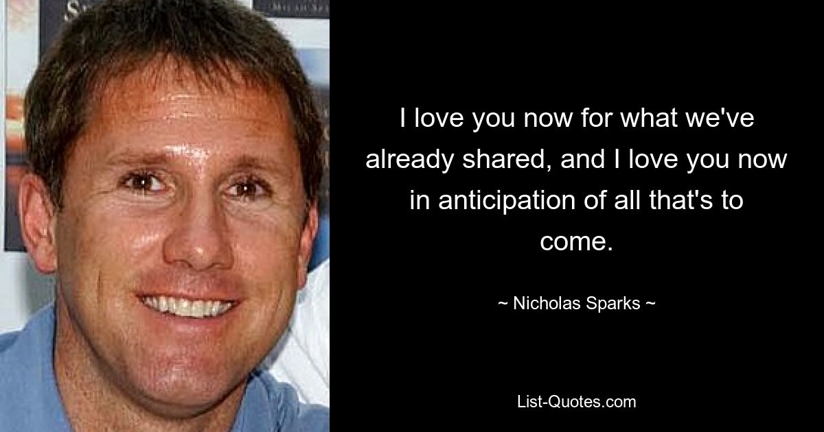 I love you now for what we've already shared, and I love you now in anticipation of all that's to come. — © Nicholas Sparks