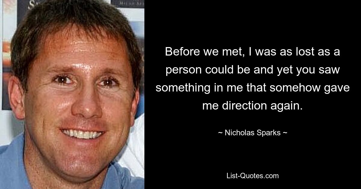 Before we met, I was as lost as a person could be and yet you saw something in me that somehow gave me direction again. — © Nicholas Sparks