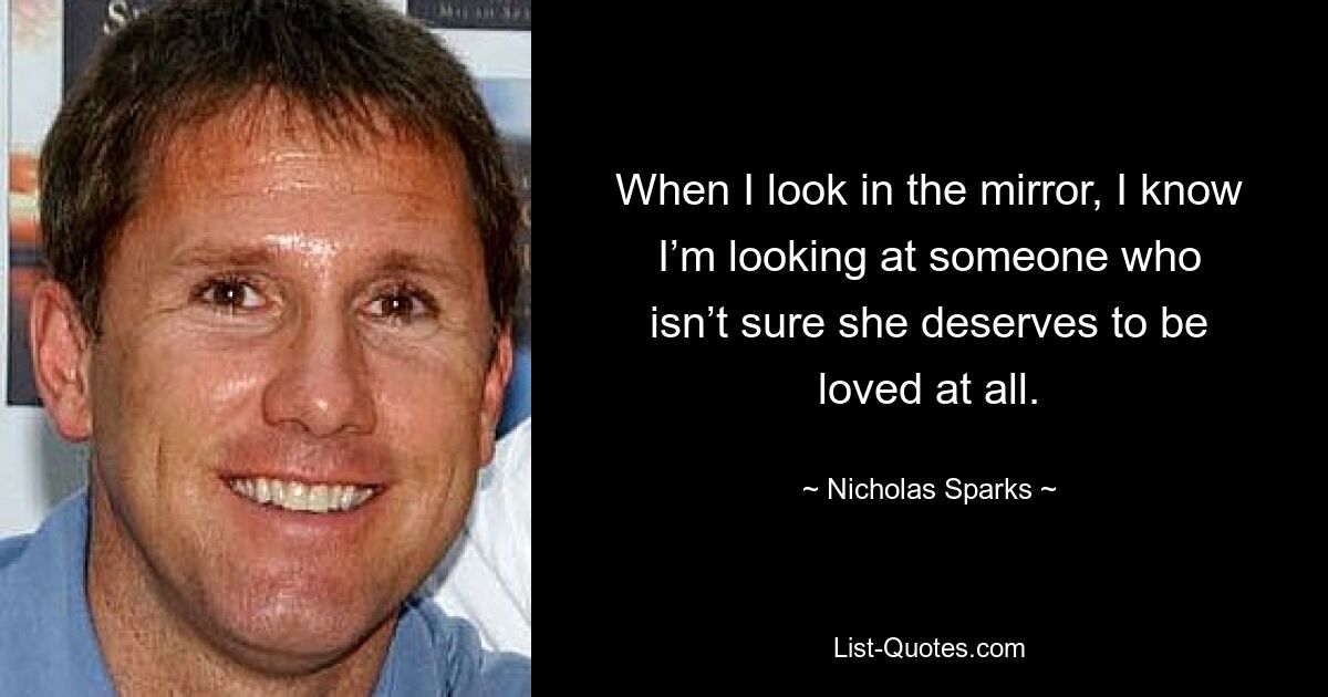 When I look in the mirror, I know I’m looking at someone who isn’t sure she deserves to be loved at all. — © Nicholas Sparks