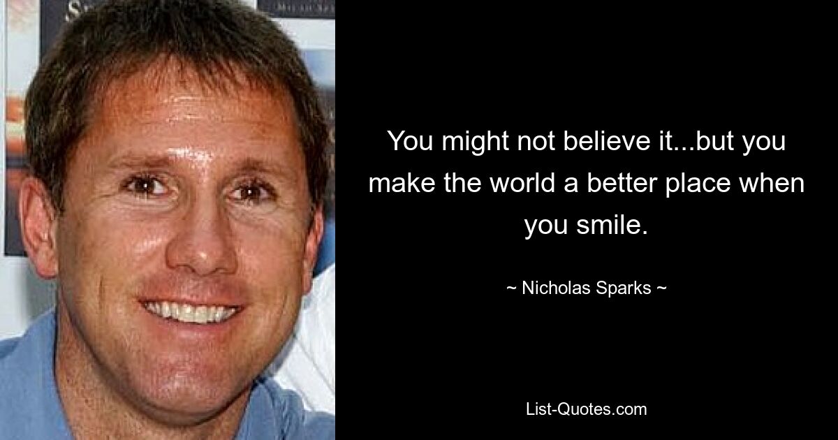 You might not believe it...but you make the world a better place when you smile. — © Nicholas Sparks