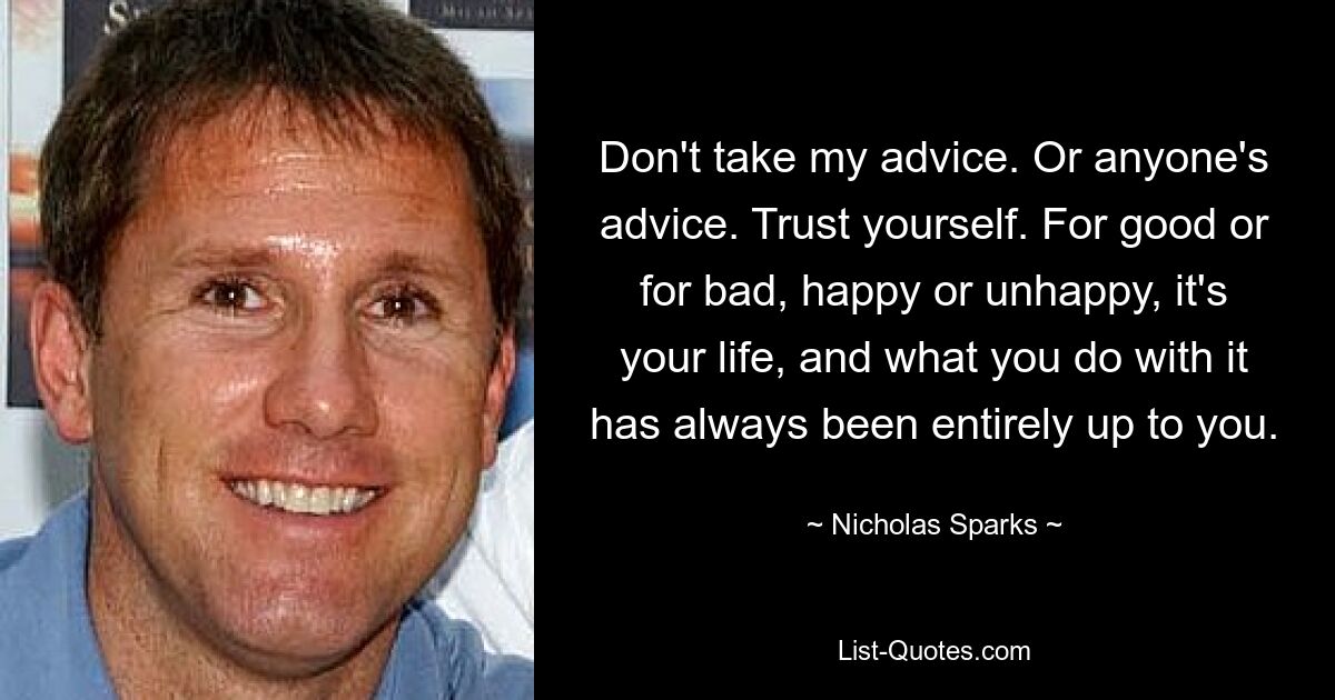 Don't take my advice. Or anyone's advice. Trust yourself. For good or for bad, happy or unhappy, it's your life, and what you do with it has always been entirely up to you. — © Nicholas Sparks