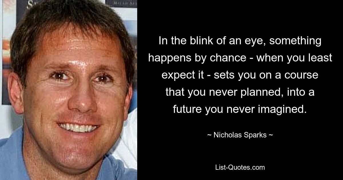 In the blink of an eye, something happens by chance - when you least expect it - sets you on a course that you never planned, into a future you never imagined. — © Nicholas Sparks