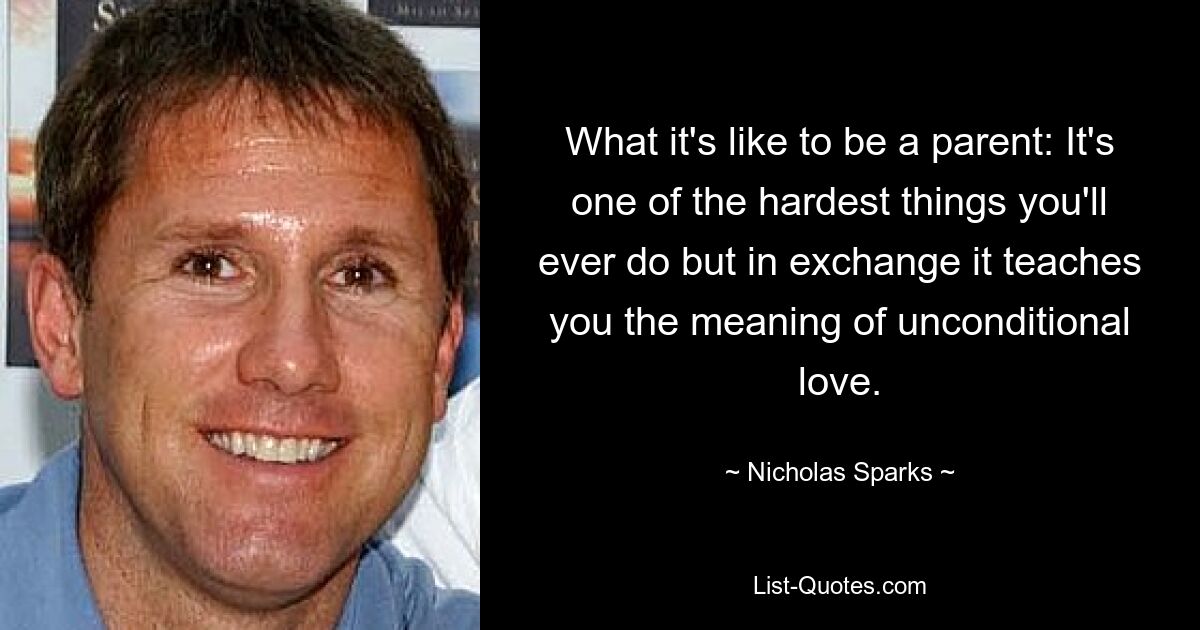 What it's like to be a parent: It's one of the hardest things you'll ever do but in exchange it teaches you the meaning of unconditional love. — © Nicholas Sparks