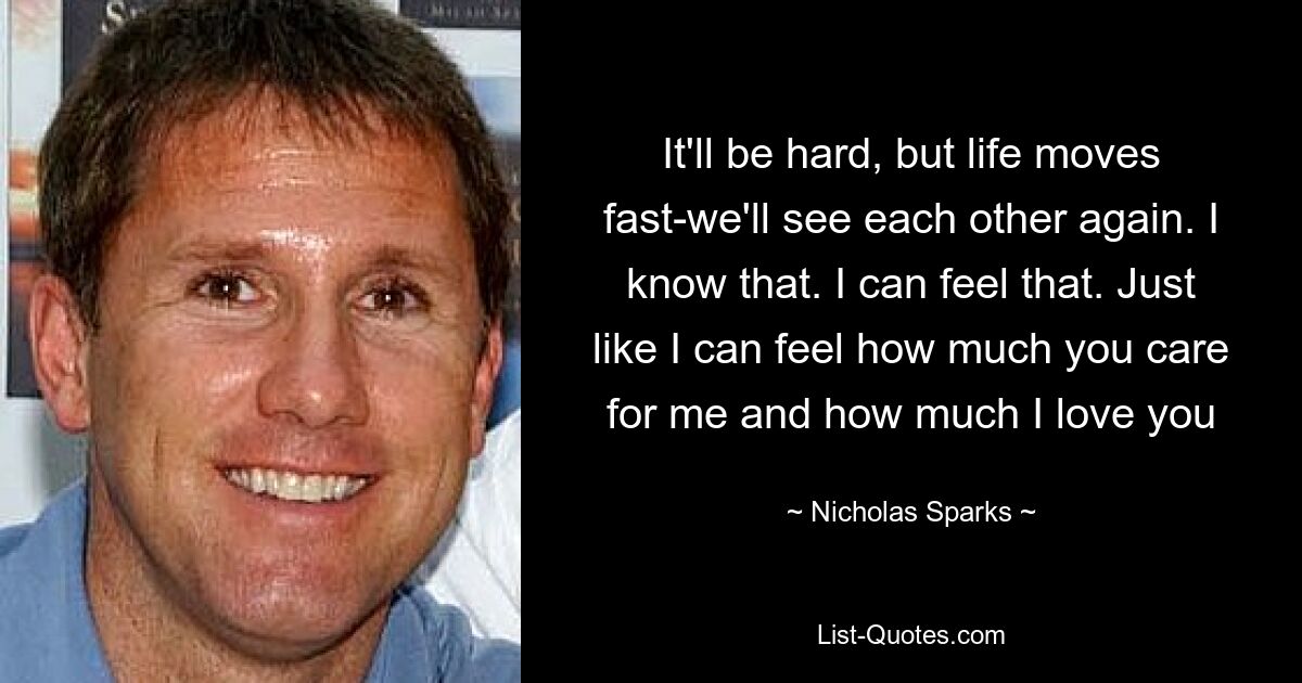 It'll be hard, but life moves fast-we'll see each other again. I know that. I can feel that. Just like I can feel how much you care for me and how much I love you — © Nicholas Sparks