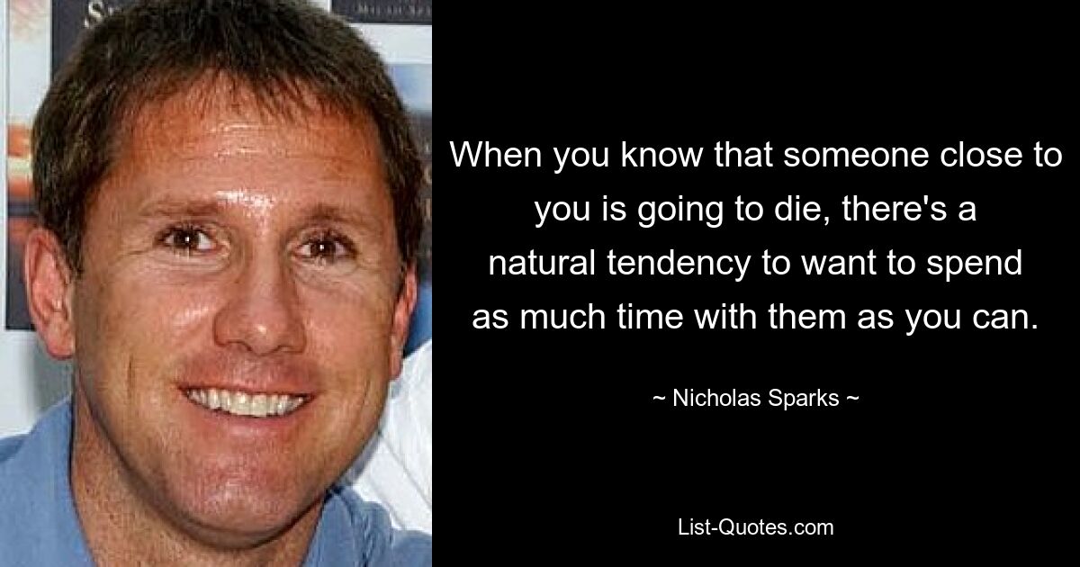 When you know that someone close to you is going to die, there's a natural tendency to want to spend as much time with them as you can. — © Nicholas Sparks