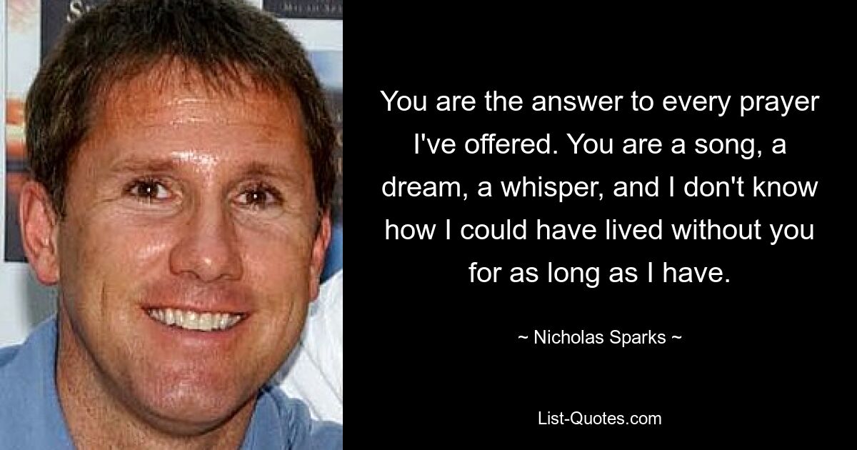 You are the answer to every prayer I've offered. You are a song, a dream, a whisper, and I don't know how I could have lived without you for as long as I have. — © Nicholas Sparks