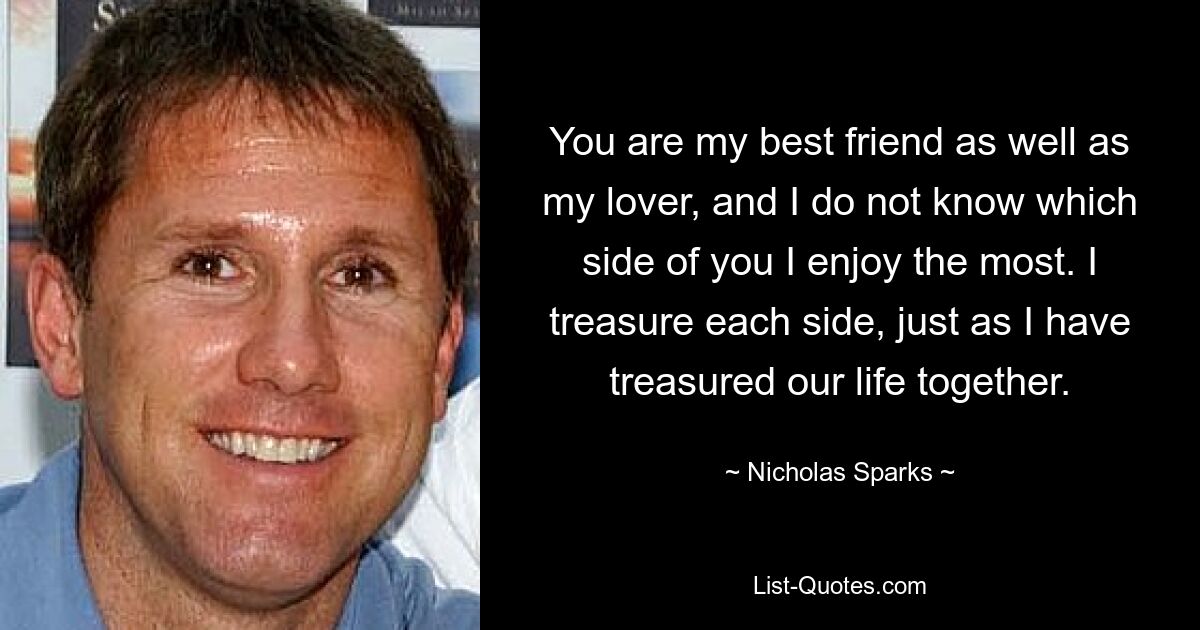 You are my best friend as well as my lover, and I do not know which side of you I enjoy the most. I treasure each side, just as I have treasured our life together. — © Nicholas Sparks