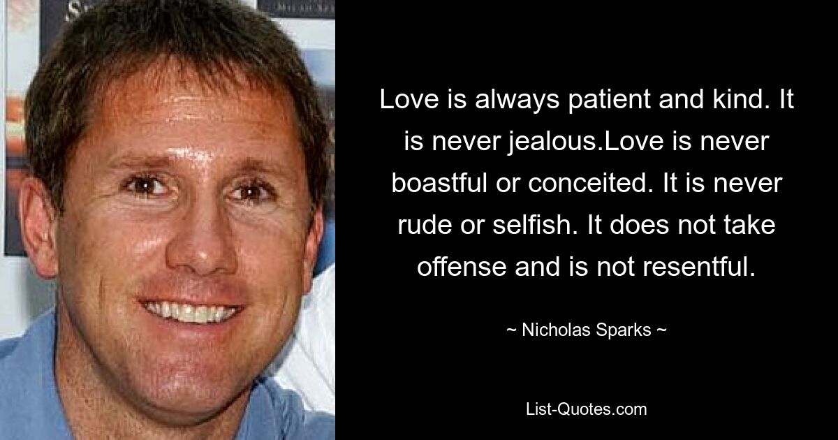 Love is always patient and kind. It is never jealous.Love is never boastful or conceited. It is never rude or selfish. It does not take offense and is not resentful. — © Nicholas Sparks