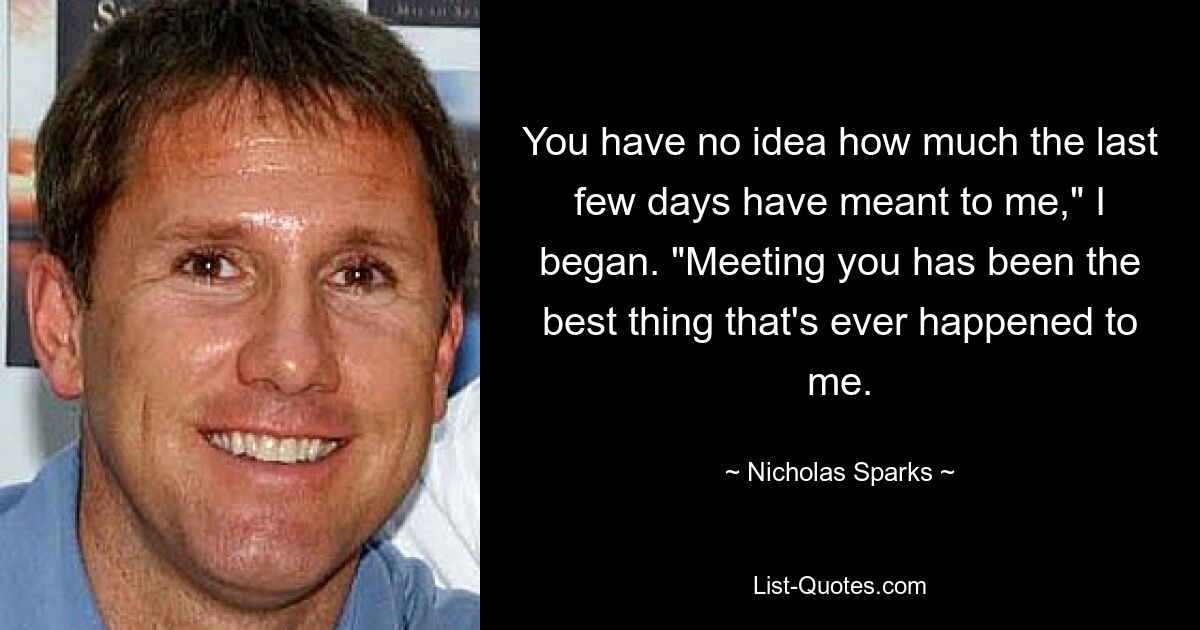 You have no idea how much the last few days have meant to me," I began. "Meeting you has been the best thing that's ever happened to me. — © Nicholas Sparks