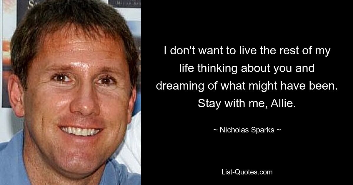 I don't want to live the rest of my life thinking about you and dreaming of what might have been. Stay with me, Allie. — © Nicholas Sparks