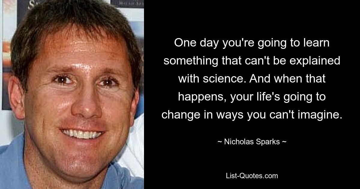 One day you're going to learn something that can't be explained with science. And when that happens, your life's going to change in ways you can't imagine. — © Nicholas Sparks