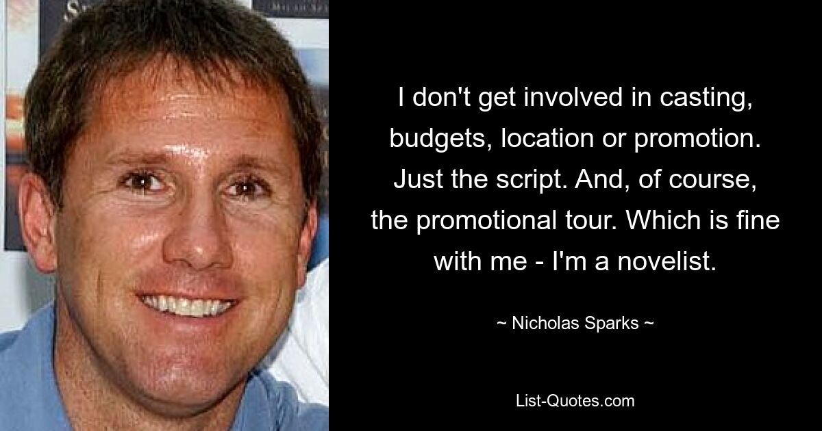 I don't get involved in casting, budgets, location or promotion. Just the script. And, of course, the promotional tour. Which is fine with me - I'm a novelist. — © Nicholas Sparks