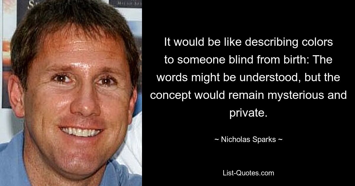 It would be like describing colors to someone blind from birth: The words might be understood, but the concept would remain mysterious and private. — © Nicholas Sparks