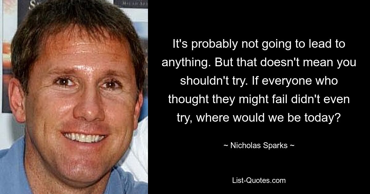 It's probably not going to lead to anything. But that doesn't mean you shouldn't try. If everyone who thought they might fail didn't even try, where would we be today? — © Nicholas Sparks