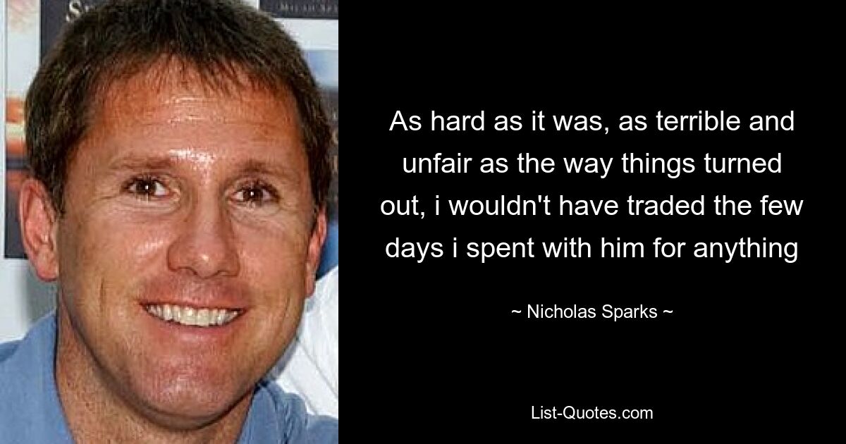 As hard as it was, as terrible and unfair as the way things turned out, i wouldn't have traded the few days i spent with him for anything — © Nicholas Sparks