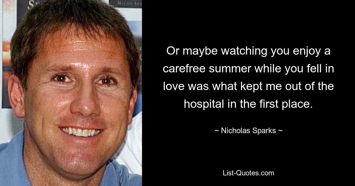 Or maybe watching you enjoy a carefree summer while you fell in love was what kept me out of the hospital in the first place. — © Nicholas Sparks