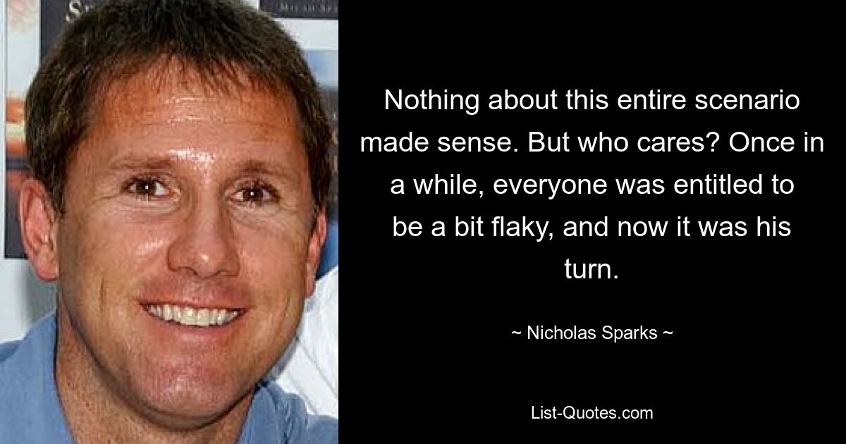 Nothing about this entire scenario made sense. But who cares? Once in a while, everyone was entitled to be a bit flaky, and now it was his turn. — © Nicholas Sparks