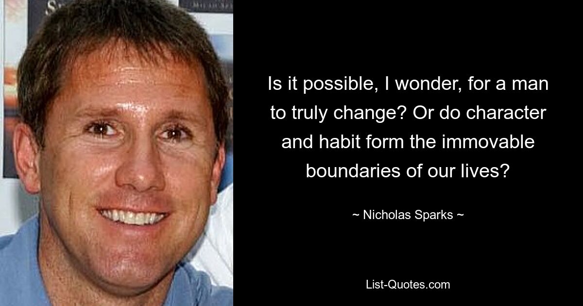 Is it possible, I wonder, for a man to truly change? Or do character and habit form the immovable boundaries of our lives? — © Nicholas Sparks