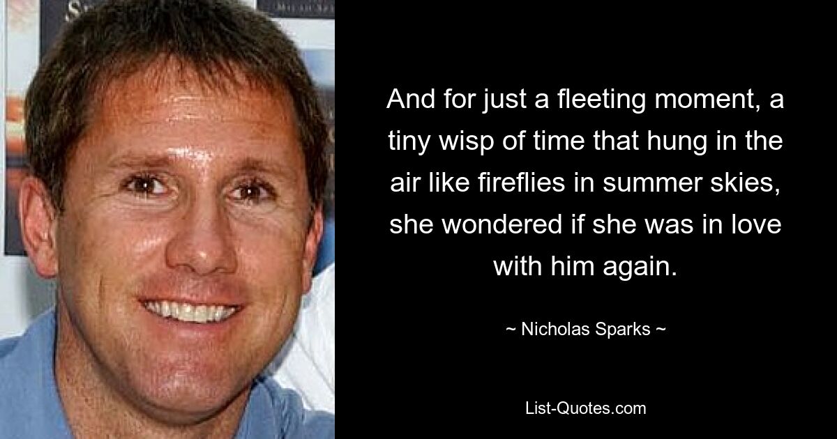 And for just a fleeting moment, a tiny wisp of time that hung in the air like fireflies in summer skies, she wondered if she was in love with him again. — © Nicholas Sparks