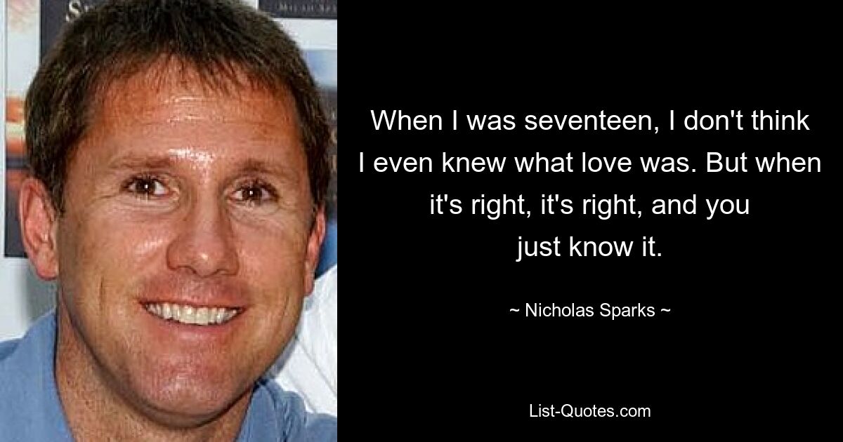 When I was seventeen, I don't think I even knew what love was. But when it's right, it's right, and you just know it. — © Nicholas Sparks