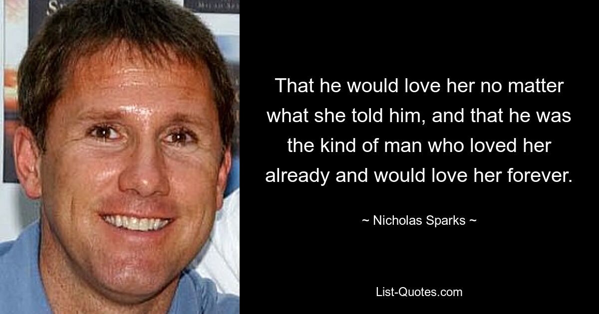 That he would love her no matter what she told him, and that he was the kind of man who loved her already and would love her forever. — © Nicholas Sparks