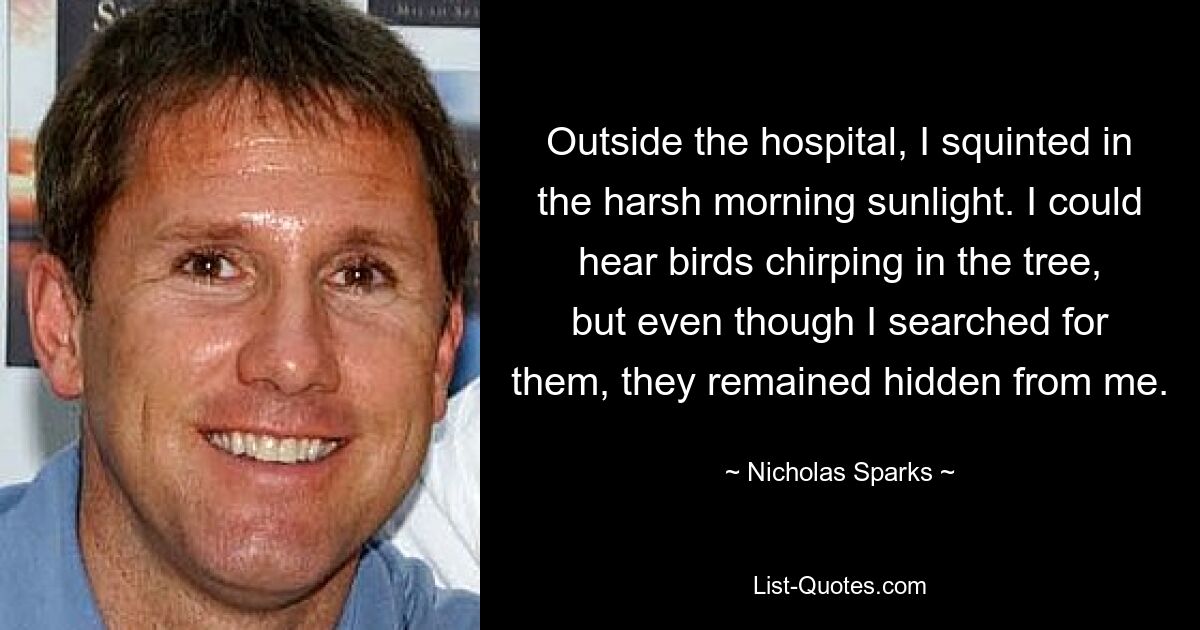 Outside the hospital, I squinted in the harsh morning sunlight. I could hear birds chirping in the tree, but even though I searched for them, they remained hidden from me. — © Nicholas Sparks