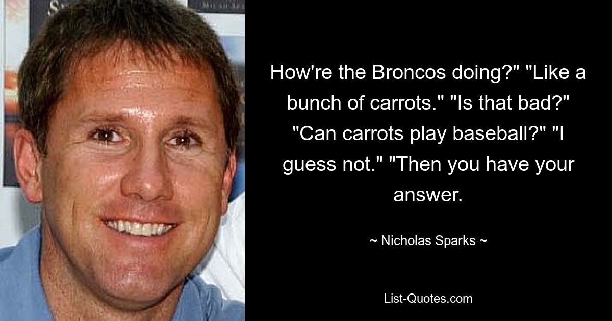 How're the Broncos doing?" "Like a bunch of carrots." "Is that bad?" "Can carrots play baseball?" "I guess not." "Then you have your answer. — © Nicholas Sparks