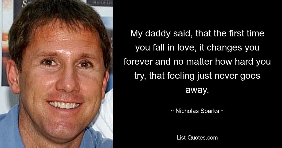 My daddy said, that the first time you fall in love, it changes you forever and no matter how hard you try, that feeling just never goes away. — © Nicholas Sparks