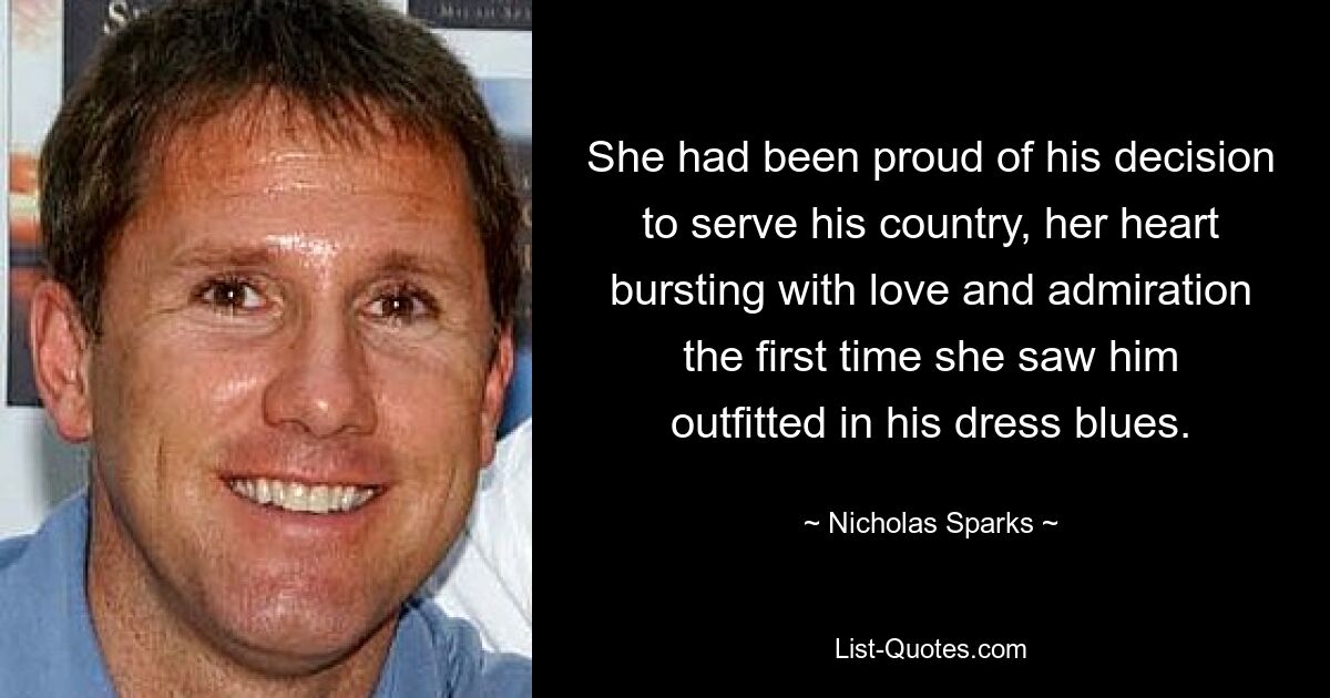 She had been proud of his decision to serve his country, her heart bursting with love and admiration the first time she saw him outfitted in his dress blues. — © Nicholas Sparks