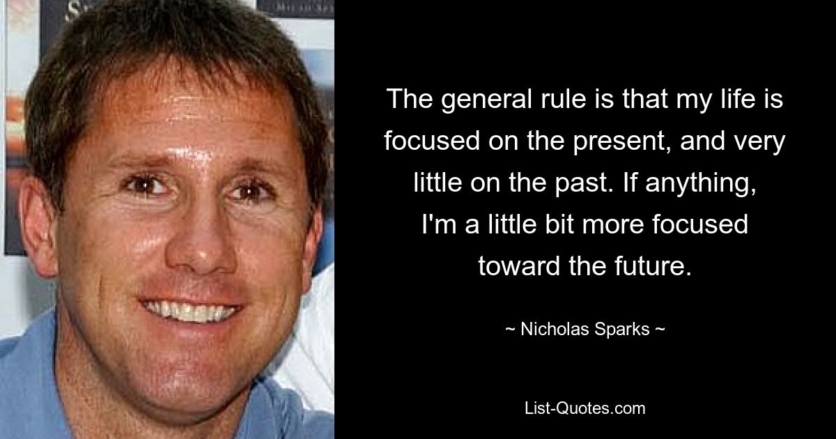 The general rule is that my life is focused on the present, and very little on the past. If anything, I'm a little bit more focused toward the future. — © Nicholas Sparks