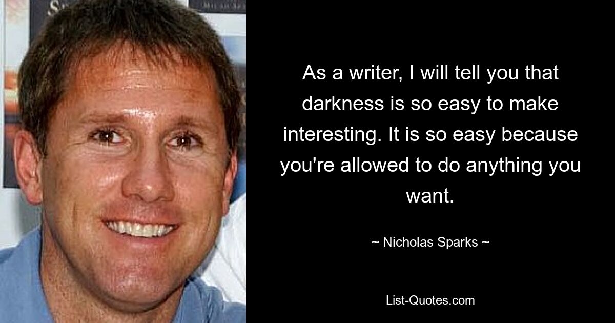 As a writer, I will tell you that darkness is so easy to make interesting. It is so easy because you're allowed to do anything you want. — © Nicholas Sparks