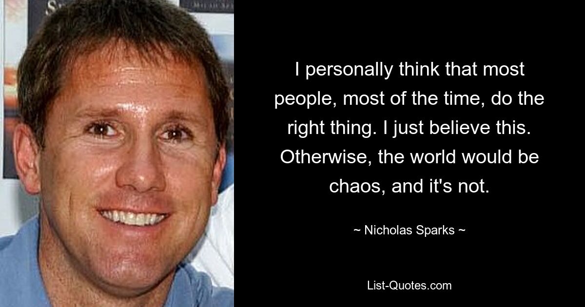 I personally think that most people, most of the time, do the right thing. I just believe this. Otherwise, the world would be chaos, and it's not. — © Nicholas Sparks