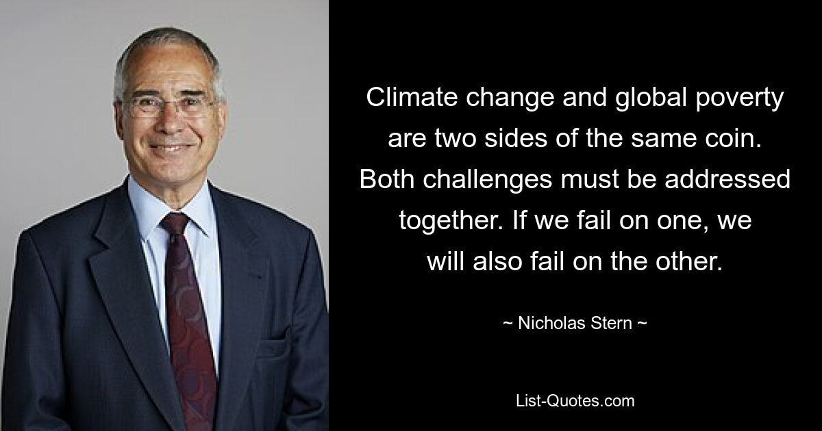 Climate change and global poverty are two sides of the same coin. Both challenges must be addressed together. If we fail on one, we will also fail on the other. — © Nicholas Stern