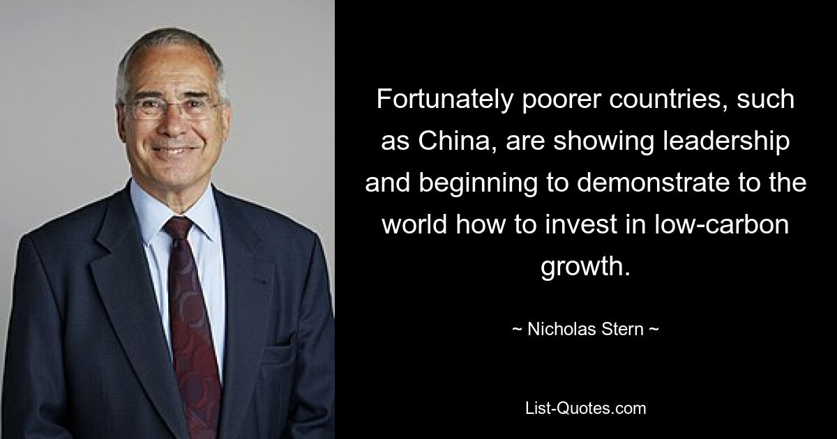 Fortunately poorer countries, such as China, are showing leadership and beginning to demonstrate to the world how to invest in low-carbon growth. — © Nicholas Stern