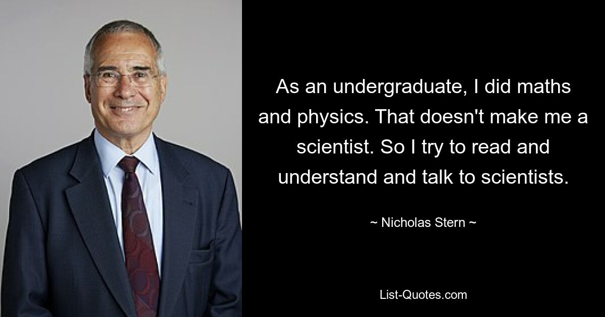 As an undergraduate, I did maths and physics. That doesn't make me a scientist. So I try to read and understand and talk to scientists. — © Nicholas Stern