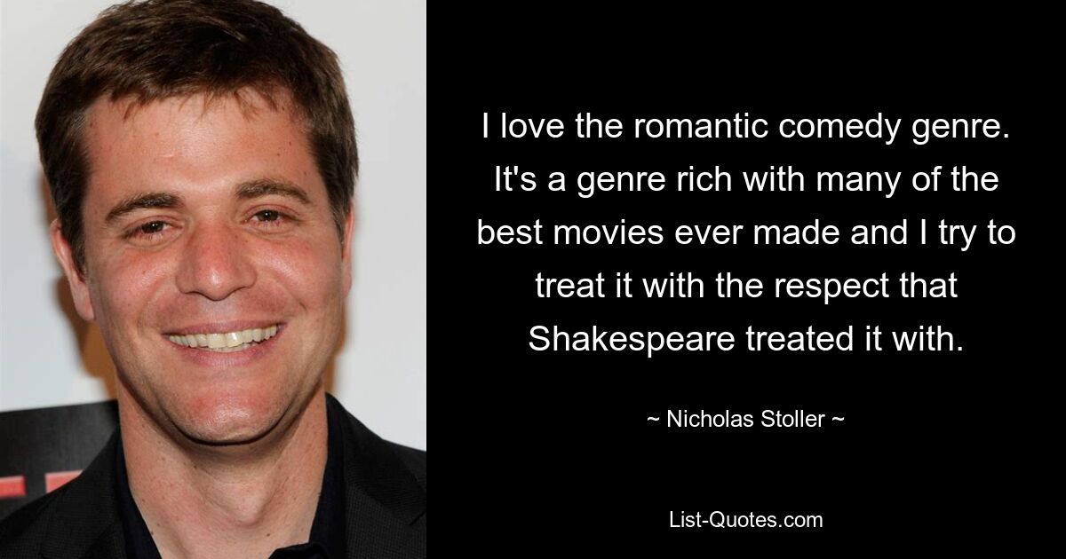 I love the romantic comedy genre. It's a genre rich with many of the best movies ever made and I try to treat it with the respect that Shakespeare treated it with. — © Nicholas Stoller