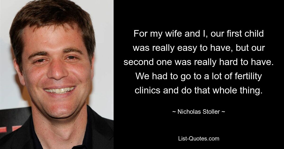 For my wife and I, our first child was really easy to have, but our second one was really hard to have. We had to go to a lot of fertility clinics and do that whole thing. — © Nicholas Stoller