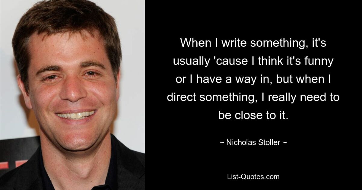 When I write something, it's usually 'cause I think it's funny or I have a way in, but when I direct something, I really need to be close to it. — © Nicholas Stoller