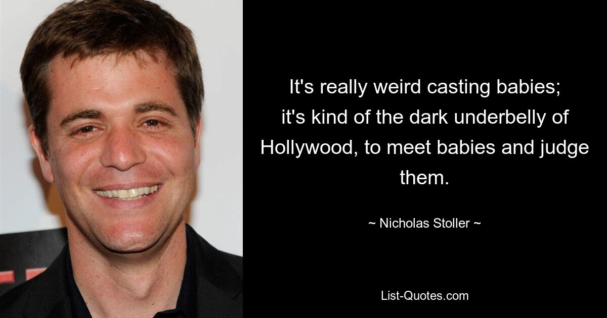 It's really weird casting babies; it's kind of the dark underbelly of Hollywood, to meet babies and judge them. — © Nicholas Stoller